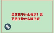 灵芝孢子什么档次？灵芝孢子粉什么牌子好