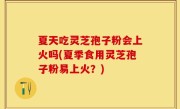 夏天吃灵芝孢子粉会上火吗(夏季食用灵芝孢子粉易上火？)