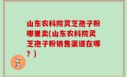 山东农科院灵芝孢子粉哪里卖(山东农科院灵芝孢子粉销售渠道在哪？)