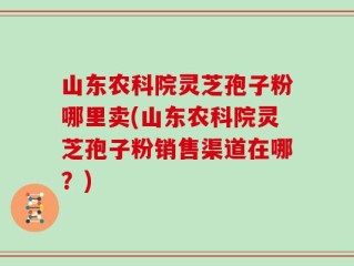 山东农科院灵芝孢子粉哪里卖(山东农科院灵芝孢子粉销售渠道在哪？)