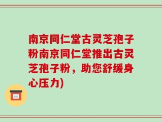 南京同仁堂古灵芝孢子粉南京同仁堂推出古灵芝孢子粉，助您舒缓身心压力)