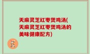 天麻灵芝红枣煲鸡汤(天麻灵芝红枣煲鸡汤的美味健康配方)