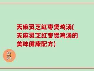 天麻灵芝红枣煲鸡汤(天麻灵芝红枣煲鸡汤的美味健康配方)