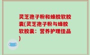 灵芝孢子粉和蜂胶软胶囊(灵芝孢子粉与蜂胶软胶囊：营养护理佳品)