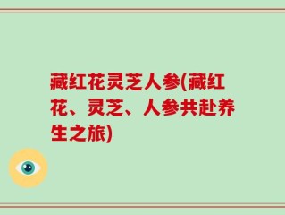 藏红花灵芝人参(藏红花、灵芝、人参共赴养生之旅)