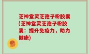 芝神堂灵芝孢子粉胶囊(芝神堂灵芝孢子粉胶囊：提升免疫力，助力健康)