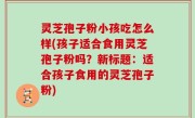 灵芝孢子粉小孩吃怎么样(孩子适合食用灵芝孢子粉吗？新标题：适合孩子食用的灵芝孢子粉)