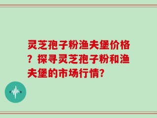 灵芝孢子粉渔夫堡价格？探寻灵芝孢子粉和渔夫堡的市场行情？