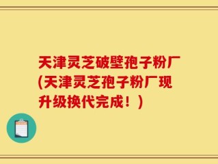 天津灵芝破壁孢子粉厂(天津灵芝孢子粉厂现升级换代完成！)