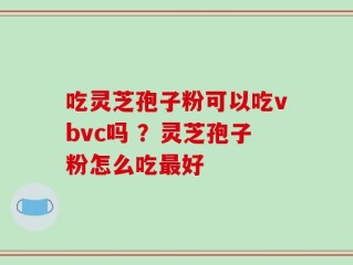 吃灵芝孢子粉可以吃vbvc吗 ？灵芝孢子粉怎么吃最好