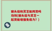 猴头菇和灵芝能同煲吗功效(猴头菇与灵芝一起煲能增强免疫力？)