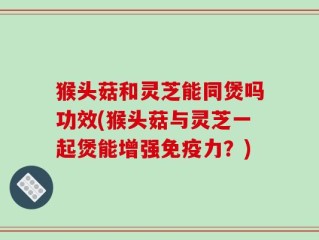 猴头菇和灵芝能同煲吗功效(猴头菇与灵芝一起煲能增强免疫力？)