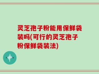 灵芝孢子粉能用保鲜袋装吗(可行的灵芝孢子粉保鲜袋装法)