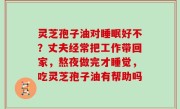灵芝孢子油对睡眠好不？丈夫经常把工作带回家，熬夜做完才睡觉，吃灵芝孢子油有帮助吗