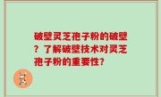 破壁灵芝孢子粉的破壁？了解破壁技术对灵芝孢子粉的重要性？