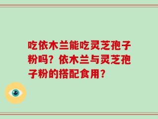 吃依木兰能吃灵芝孢子粉吗？依木兰与灵芝孢子粉的搭配食用？