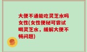 大便不通能吃灵芝水吗女性(女性便秘可尝试喝灵芝水，缓解大便不畅问题)