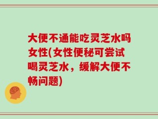 大便不通能吃灵芝水吗女性(女性便秘可尝试喝灵芝水，缓解大便不畅问题)