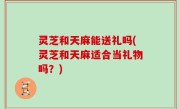灵芝和天麻能送礼吗(灵芝和天麻适合当礼物吗？)