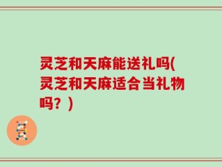 灵芝和天麻能送礼吗(灵芝和天麻适合当礼物吗？)