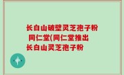 长白山破壁灵芝孢子粉 同仁堂(同仁堂推出长白山灵芝孢子粉
