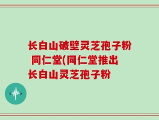 长白山破壁灵芝孢子粉 同仁堂(同仁堂推出长白山灵芝孢子粉