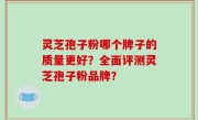 灵芝孢子粉哪个牌子的质量更好？全面评测灵芝孢子粉品牌？