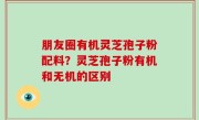 朋友圈有机灵芝孢子粉配料？灵芝孢子粉有机和无机的区别