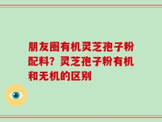朋友圈有机灵芝孢子粉配料？灵芝孢子粉有机和无机的区别