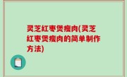 灵芝红枣煲瘦肉(灵芝红枣煲瘦肉的简单制作方法)