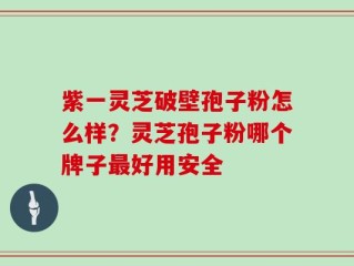 紫一灵芝破壁孢子粉怎么样？灵芝孢子粉哪个牌子最好用安全