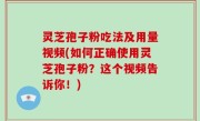 灵芝孢子粉吃法及用量视频(如何正确使用灵芝孢子粉？这个视频告诉你！)