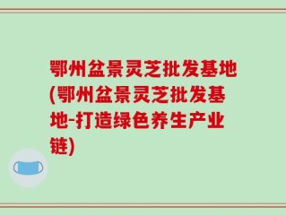 鄂州盆景灵芝批发基地(鄂州盆景灵芝批发基地-打造绿色养生产业链)