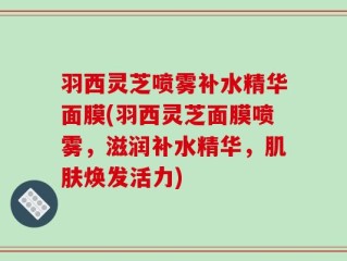 羽西灵芝喷雾补水精华面膜(羽西灵芝面膜喷雾，滋润补水精华，肌肤焕发活力)
