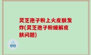 灵芝孢子粉上火皮肤发炸(灵芝孢子粉缓解皮肤问题)