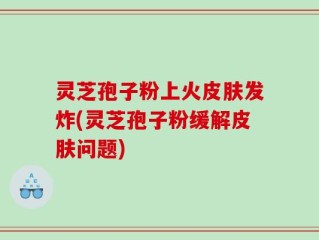 灵芝孢子粉上火皮肤发炸(灵芝孢子粉缓解皮肤问题)