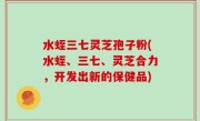 水蛭三七灵芝孢子粉(水蛭、三七、灵芝合力，开发出新的保健品)