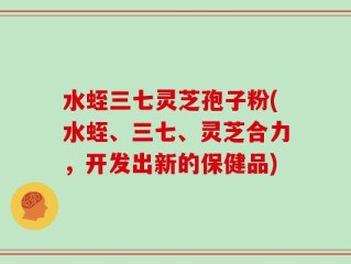 水蛭三七灵芝孢子粉(水蛭、三七、灵芝合力，开发出新的保健品)