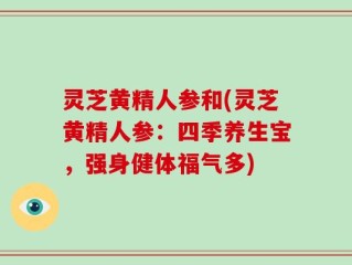 灵芝黄精人参和(灵芝黄精人参：四季养生宝，强身健体福气多)