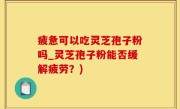 疲惫可以吃灵芝孢子粉吗_灵芝孢子粉能否缓解疲劳？)