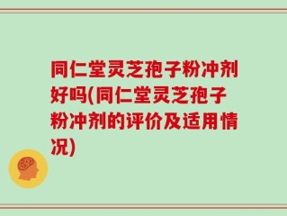 同仁堂灵芝孢子粉冲剂好吗(同仁堂灵芝孢子粉冲剂的评价及适用情况)