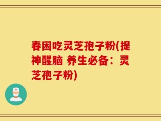 春困吃灵芝孢子粉(提神醒脑 养生必备：灵芝孢子粉)