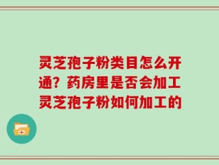 灵芝孢子粉类目怎么开通？药房里是否会加工灵芝孢子粉如何加工的