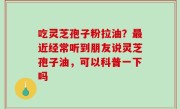 吃灵芝孢子粉拉油？最近经常听到朋友说灵芝孢子油，可以科普一下吗
