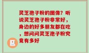 灵芝孢子粉的图像？听说灵芝孢子粉非常好，身边的好多朋友都在吃，想问问灵芝孢子粉究竟有多好