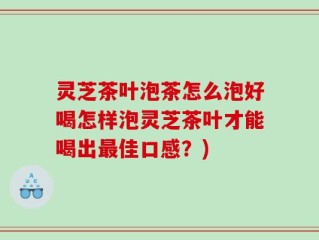灵芝茶叶泡茶怎么泡好喝怎样泡灵芝茶叶才能喝出最佳口感？)
