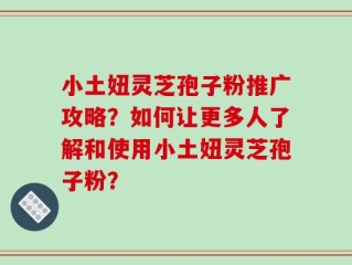 小土妞灵芝孢子粉推广攻略？如何让更多人了解和使用小土妞灵芝孢子粉？