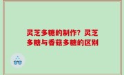 灵芝多糖的制作？灵芝多糖与香菇多糖的区别