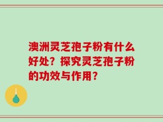 澳洲灵芝孢子粉有什么好处？探究灵芝孢子粉的功效与作用？