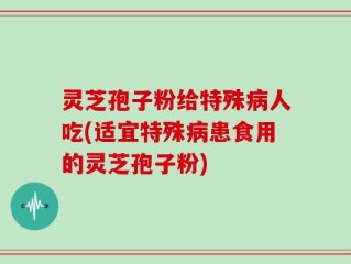 灵芝孢子粉给特殊病人吃(适宜特殊病患食用的灵芝孢子粉)